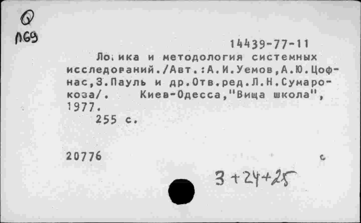 ﻿14439-77-11
Ло.ика и методология системных исследований./Авт.: А.И.Уемов, А. Ю.Цоф нас,З.Пауль и др.От в.ред.Л.Н.Сумаро-коза/. Киев-Одесса,"Вища школа", 1 977.
255 с.
20776
с
Зтгч+Д-